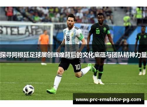 探寻阿根廷足球屡创辉煌背后的文化底蕴与团队精神力量
