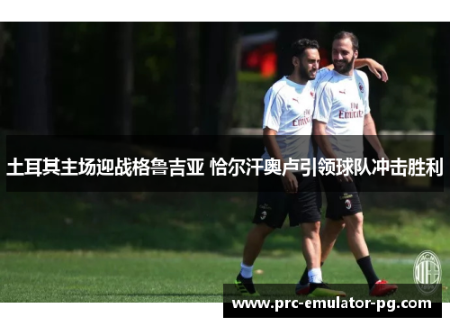 土耳其主场迎战格鲁吉亚 恰尔汗奥卢引领球队冲击胜利