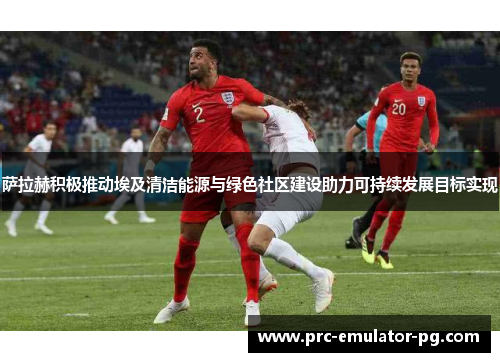 萨拉赫积极推动埃及清洁能源与绿色社区建设助力可持续发展目标实现 萨拉赫积极推动埃及清洁能源与绿色社区建设助力可持续发展目标实现