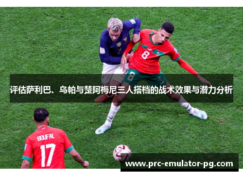 评估萨利巴、乌帕与楚阿梅尼三人搭档的战术效果与潜力分析 评估萨利巴、乌帕与楚阿梅尼三人搭档的战术效果与潜力分析