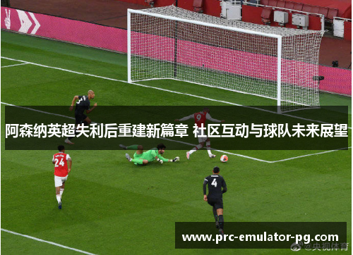 阿森纳英超失利后重建新篇章 社区互动与球队未来展望