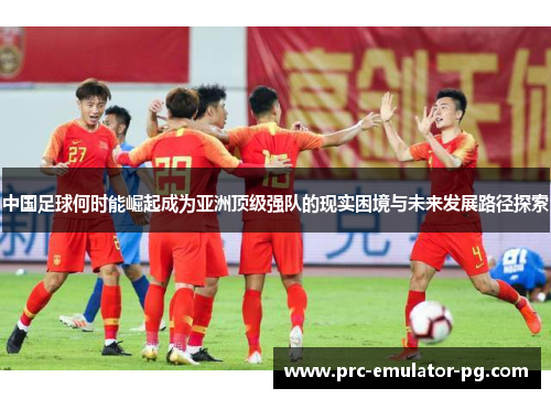 中国足球何时能崛起成为亚洲顶级强队的现实困境与未来发展路径探索