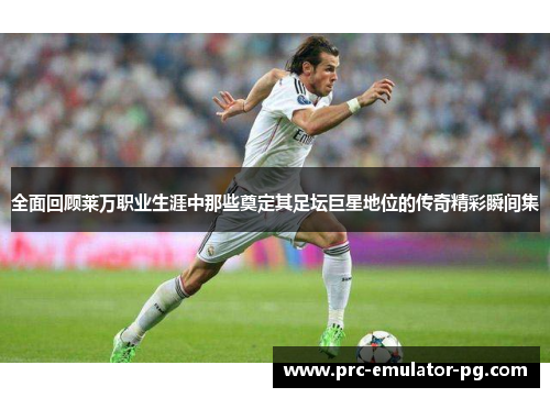 全面回顾莱万职业生涯中那些奠定其足坛巨星地位的传奇精彩瞬间集 全面回顾莱万职业生涯中那些奠定其足坛巨星地位的传奇精彩瞬间集
