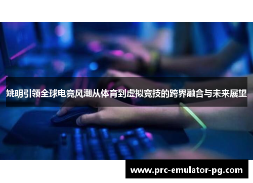 姚明引领全球电竞风潮从体育到虚拟竞技的跨界融合与未来展望 姚明引领全球电竞风潮从体育到虚拟竞技的跨界融合与未来展望