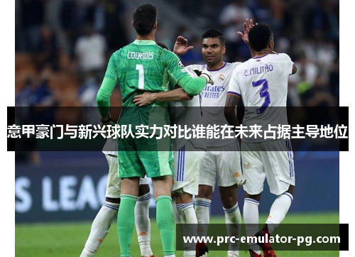 意甲豪门与新兴球队实力对比谁能在未来占据主导地位 意甲豪门与新兴球队实力对比谁能在未来占据主导地位