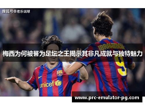 梅西为何被誉为足坛之王揭示其非凡成就与独特魅力