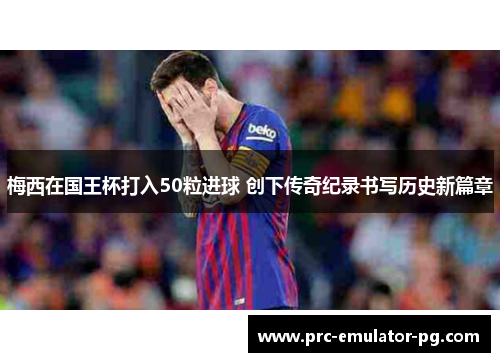 梅西在国王杯打入50粒进球 创下传奇纪录书写历史新篇章