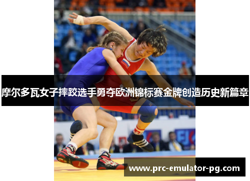 摩尔多瓦女子摔跤选手勇夺欧洲锦标赛金牌创造历史新篇章