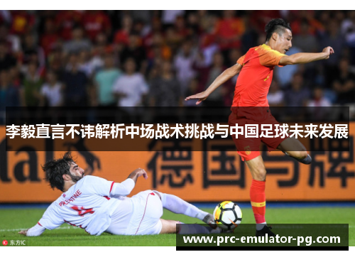 李毅直言不讳解析中场战术挑战与中国足球未来发展