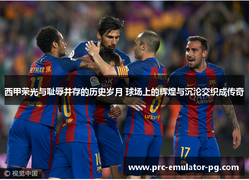 西甲荣光与耻辱并存的历史岁月 球场上的辉煌与沉沦交织成传奇
