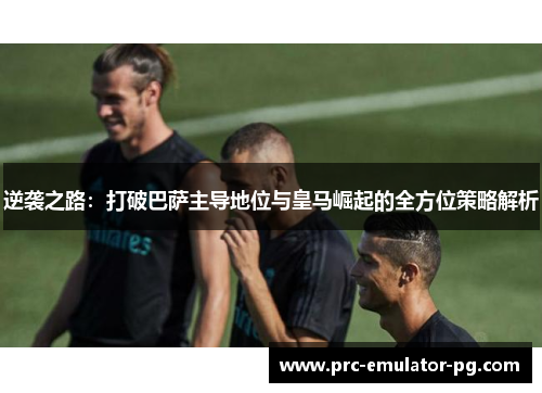 逆袭之路:打破巴萨主导地位与皇马崛起的全方位策略解析 逆袭之路:打破巴萨主导地位与皇马崛起的全方位策略解析