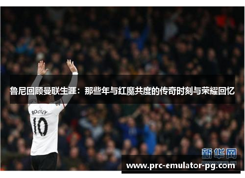 鲁尼回顾曼联生涯:那些年与红魔共度的传奇时刻与荣耀回忆 鲁尼回顾曼联生涯:那些年与红魔共度的传奇时刻与荣耀回忆